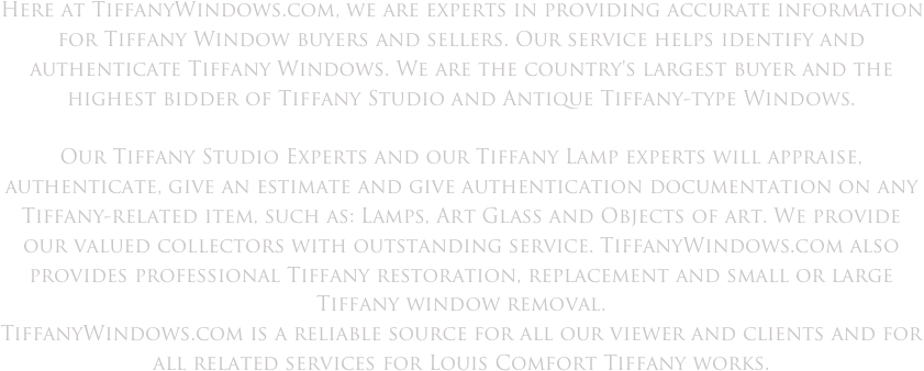 Here at TiffanyWindows.com, we are experts in providing accurate information for Tiffany Window buyers and sellers. Our service helps identify and authenticate Tiffany Windows. We are the country's largest buyer and the highest bidder of Tiffany Studio and Antique Tiffany-type Windows.

Our Tiffany Studio Experts and our Tiffany Lamp experts will appraise, authenticate, give an estimate and give authentication documentation on any Tiffany-related item, such as: Lamps, Art Glass and Objects of art. We provide our valued collectors with outstanding service. TiffanyWindows.com also provides professional Tiffany restoration, replacement and small or large Tiffany window removal.
TiffanyWindows.com is a reliable source for all our viewer and clients and for all related services for Louis Comfort Tiffany works.